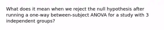 What does it mean when we reject the null hypothesis after running a one-way between-subject ANOVA for a study with 3 independent groups?