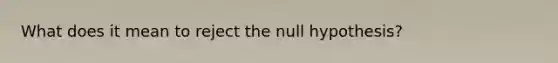 What does it mean to reject the null hypothesis?