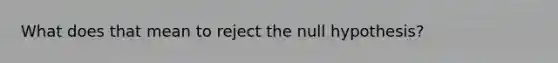 What does that mean to reject the null hypothesis?