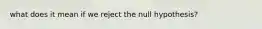 what does it mean if we reject the null hypothesis?