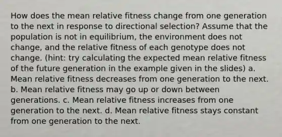 How does the mean relative fitness change from one generation to the next in response to directional selection? Assume that the population is not in equilibrium, the environment does not change, and the relative fitness of each genotype does not change. (hint: try calculating the expected mean relative fitness of the future generation in the example given in the slides) a. Mean relative fitness decreases from one generation to the next. b. Mean relative fitness may go up or down between generations. c. Mean relative fitness increases from one generation to the next. d. Mean relative fitness stays constant from one generation to the next.