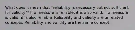 What does it mean that "reliability is necessary but not sufficient for validity"? If a measure is reliable, it is also valid. If a measure is valid, it is also reliable. Reliability and validity are unrelated concepts. Reliability and validity are the same concept.