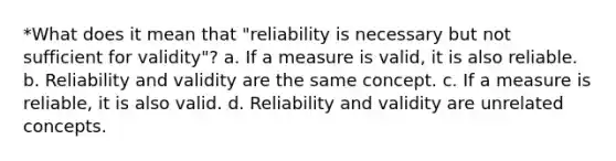 *What does it mean that "reliability is necessary but not sufficient for validity"? a. If a measure is valid, it is also reliable. b. Reliability and validity are the same concept. c. If a measure is reliable, it is also valid. d. Reliability and validity are unrelated concepts.