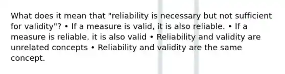 What does it mean that "reliability is necessary but not sufficient for validity"? • If a measure is valid, it is also reliable. • If a measure is reliable. it is also valid • Reliability and validity are unrelated concepts • Reliability and validity are the same concept.