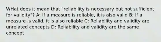 WHat does it mean that "reliability is necessary but not sufficient for validity"? A: If a measure is reliable, it is also valid B: If a measure is valid, it is also reliable C: Reliability and validity are unrelated concepts D: Reliability and validity are the same concept