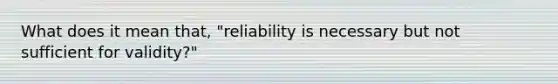 What does it mean that, "reliability is necessary but not sufficient for validity?"