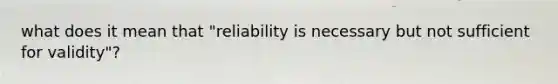 what does it mean that "reliability is necessary but not sufficient for validity"?