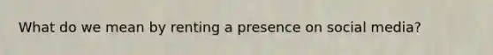 What do we mean by renting a presence on social media?