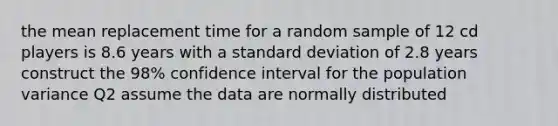 the mean replacement time for a random sample of 12 cd players is 8.6 years with a <a href='https://www.questionai.com/knowledge/kqGUr1Cldy-standard-deviation' class='anchor-knowledge'>standard deviation</a> of 2.8 years construct the 98% confidence interval for the population variance Q2 assume the data are normally distributed