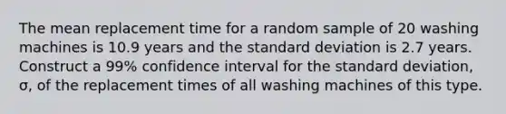 The mean replacement time for a random sample of 20 washing machines is 10.9 years and the standard deviation is 2.7 years. Construct a 99% confidence interval for the standard deviation, σ, of the replacement times of all washing machines of this type.