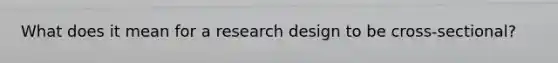 What does it mean for a research design to be cross-sectional?