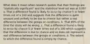 What does it mean when research quotes that their findings are "statistically significant" and the statistical level set was at 0.05? a. That a difference found is likely to occur by chance 5 or fewer times out of a 100 and suggests that the difference is quite unusual and unlikely to be due to chance but rather a real difference between the groups or conditions. b. That 95% of the time the study will be wrong. c. That a difference found is likely to occur by chance 5 or fewer times out of a 100 which suggests that the difference is due to chance and so does not represent a real difference between the groups or conditions. d. The extent to which the difference found is simply by chance.