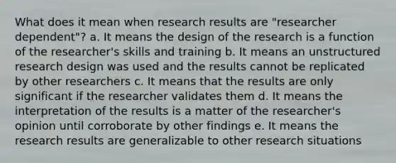 What does it mean when research results are "researcher dependent"? a. It means the design of the research is a function of the researcher's skills and training b. It means an unstructured research design was used and the results cannot be replicated by other researchers c. It means that the results are only significant if the researcher validates them d. It means the interpretation of the results is a matter of the researcher's opinion until corroborate by other findings e. It means the research results are generalizable to other research situations