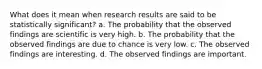 What does it mean when research results are said to be statistically significant? a. The probability that the observed findings are scientific is very high. b. The probability that the observed findings are due to chance is very low. c. The observed findings are interesting. d. The observed findings are important.