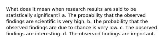 What does it mean when research results are said to be statistically significant? a. The probability that the observed findings are scientific is very high. b. The probability that the observed findings are due to chance is very low. c. The observed findings are interesting. d. The observed findings are important.