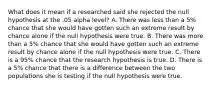 What does it mean if a researched said she rejected the null hypothesis at the .05 alpha level? A. There was less than a 5% chance that she would have gotten such an extreme result by chance alone if the null hypothesis were true. B. There was more than a 5% chance that she would have gotten such an extreme result by chance alone if the null hypothesis were true. C. There is a 95% chance that the research hypothesis is true. D. There is a 5% chance that there is a difference between the two populations she is testing if the null hypothesis were true.