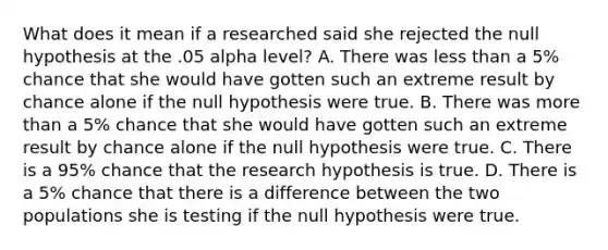 What does it mean if a researched said she rejected the null hypothesis at the .05 alpha level? A. There was <a href='https://www.questionai.com/knowledge/k7BtlYpAMX-less-than' class='anchor-knowledge'>less than</a> a 5% chance that she would have gotten such an extreme result by chance alone if the null hypothesis were true. B. There was <a href='https://www.questionai.com/knowledge/keWHlEPx42-more-than' class='anchor-knowledge'>more than</a> a 5% chance that she would have gotten such an extreme result by chance alone if the null hypothesis were true. C. There is a 95% chance that the research hypothesis is true. D. There is a 5% chance that there is a difference between the two populations she is testing if the null hypothesis were true.