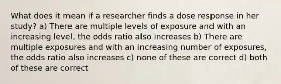 What does it mean if a researcher finds a dose response in her study? a) There are multiple levels of exposure and with an increasing level, the odds ratio also increases b) There are multiple exposures and with an increasing number of exposures, the odds ratio also increases c) none of these are correct d) both of these are correct