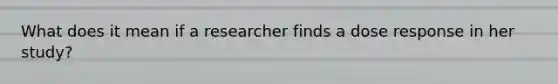 What does it mean if a researcher finds a dose response in her study?