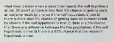 what does it mean when a researcher rejects the null hypothesis at the .05 level? a) there is less than 5% chance of getting such an extreme result by chance if the null hypothesis is true b) there is more than 5% chance of getting such an extreme result by chance if the null hypothesis is true c) there is a 5% chance that there is a difference between the two populations if the null hypothesis is true d) there is a 95% chance that the research hypothesis is true