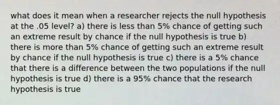 what does it mean when a researcher rejects the null hypothesis at the .05 level? a) there is less than 5% chance of getting such an extreme result by chance if the null hypothesis is true b) there is more than 5% chance of getting such an extreme result by chance if the null hypothesis is true c) there is a 5% chance that there is a difference between the two populations if the null hypothesis is true d) there is a 95% chance that the research hypothesis is true