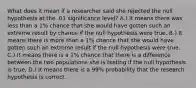 What does it mean if a researcher said she rejected the null hypothesis at the .01 significance level? A.) It means there was less than a 1% chance that she would have gotten such an extreme result by chance if the null hypothesis were true. B.) It means there is more than a 1% chance that she would have gotten such an extreme result if the null hypothesis were true. C.) It means there is a 1% chance that there is a difference between the two populations she is testing if the null hypothesis is true. D.) It means there is a 99% probability that the research hypothesis is correct.