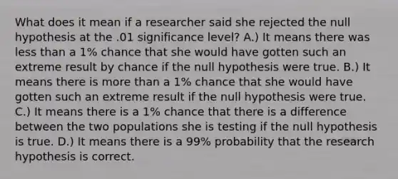 What does it mean if a researcher said she rejected the null hypothesis at the .01 significance level? A.) It means there was less than a 1% chance that she would have gotten such an extreme result by chance if the null hypothesis were true. B.) It means there is more than a 1% chance that she would have gotten such an extreme result if the null hypothesis were true. C.) It means there is a 1% chance that there is a difference between the two populations she is testing if the null hypothesis is true. D.) It means there is a 99% probability that the research hypothesis is correct.