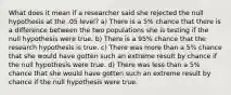 What does it mean if a researcher said she rejected the null hypothesis at the .05 level? a) There is a 5% chance that there is a difference between the two populations she is testing if the null hypothesis were true. b) There is a 95% chance that the research hypothesis is true. c) There was more than a 5% chance that she would have gotten such an extreme result by chance if the null hypothesis were true. d) There was less than a 5% chance that she would have gotten such an extreme result by chance if the null hypothesis were true.