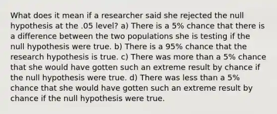 What does it mean if a researcher said she rejected the null hypothesis at the .05 level? a) There is a 5% chance that there is a difference between the two populations she is testing if the null hypothesis were true. b) There is a 95% chance that the research hypothesis is true. c) There was more than a 5% chance that she would have gotten such an extreme result by chance if the null hypothesis were true. d) There was less than a 5% chance that she would have gotten such an extreme result by chance if the null hypothesis were true.