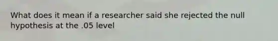 What does it mean if a researcher said she rejected the null hypothesis at the .05 level