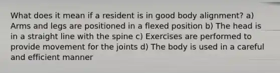 What does it mean if a resident is in good body alignment? a) Arms and legs are positioned in a flexed position b) The head is in a straight line with the spine c) Exercises are performed to provide movement for the joints d) The body is used in a careful and efficient manner