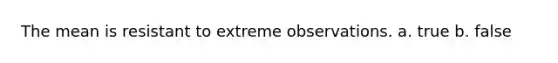 The mean is resistant to extreme observations. a. true b. false