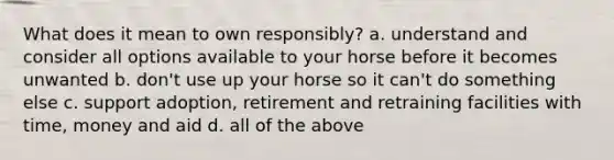 What does it mean to own responsibly? a. understand and consider all options available to your horse before it becomes unwanted b. don't use up your horse so it can't do something else c. support adoption, retirement and retraining facilities with time, money and aid d. all of the above