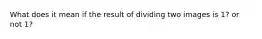 What does it mean if the result of dividing two images is 1? or not 1?