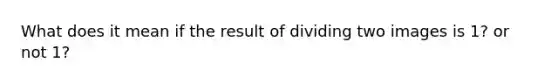 What does it mean if the result of dividing two images is 1? or not 1?