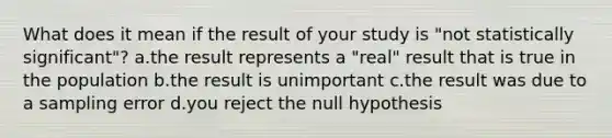 What does it mean if the result of your study is "not statistically significant"? a.the result represents a "real" result that is true in the population b.the result is unimportant c.the result was due to a sampling error d.you reject the null hypothesis