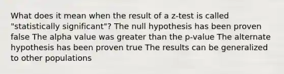 What does it mean when the result of a z-test is called "statistically significant"? The null hypothesis has been proven false The alpha value was greater than the p-value The alternate hypothesis has been proven true The results can be generalized to other populations