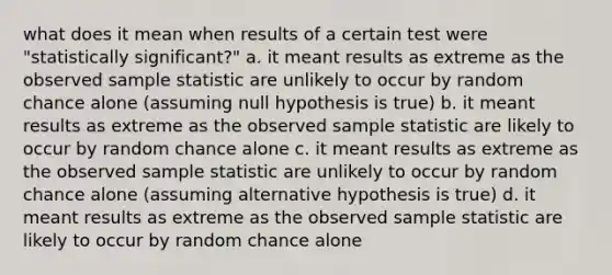 what does it mean when results of a certain test were "statistically significant?" a. it meant results as extreme as the observed sample statistic are unlikely to occur by random chance alone (assuming null hypothesis is true) b. it meant results as extreme as the observed sample statistic are likely to occur by random chance alone c. it meant results as extreme as the observed sample statistic are unlikely to occur by random chance alone (assuming alternative hypothesis is true) d. it meant results as extreme as the observed sample statistic are likely to occur by random chance alone