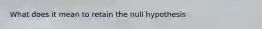 What does it mean to retain the null hypothesis