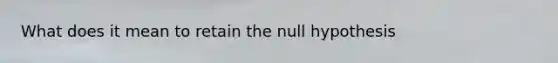 What does it mean to retain the null hypothesis