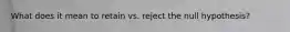 What does it mean to retain vs. reject the null hypothesis?