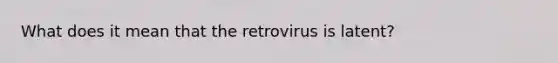 What does it mean that the retrovirus is latent?