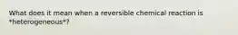 What does it mean when a reversible chemical reaction is *heterogeneous*?