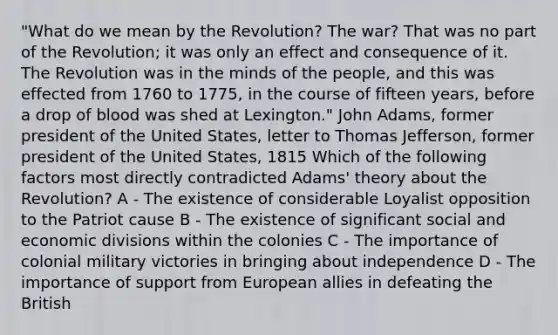 "What do we mean by the Revolution? The war? That was no part of the Revolution; it was only an effect and consequence of it. The Revolution was in the minds of the people, and this was effected from 1760 to 1775, in the course of fifteen years, before a drop of blood was shed at Lexington." John Adams, former president of the United States, letter to Thomas Jefferson, former president of the United States, 1815 Which of the following factors most directly contradicted Adams' theory about the Revolution? A - The existence of considerable Loyalist opposition to the Patriot cause B - The existence of significant social and economic divisions within the colonies C - The importance of colonial military victories in bringing about independence D - The importance of support from European allies in defeating the British