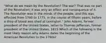 "What do we mean by the Revolution? The war? That was no part of the Revolution; it was only an effect and consequence of it. The Revolution was in the minds of the people, and this was effected from 1760 to 1775, in the course of fifteen years, before a drop of blood was shed at Lexington." John Adams, former president of the United States, letter to Thomas Jefferson, former president of the United States, 1815 Which of the following is the most likely reason why Adams dates the beginning of the American Revolution to the 1760s?