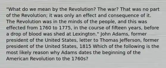 "What do we mean by the Revolution? The war? That was no part of the Revolution; it was only an effect and consequence of it. The Revolution was in the minds of the people, and this was effected from 1760 to 1775, in the course of fifteen years, before a drop of blood was shed at Lexington." John Adams, former president of the United States, letter to Thomas Jefferson, former president of the United States, 1815 Which of the following is the most likely reason why Adams dates the beginning of the American Revolution to the 1760s?