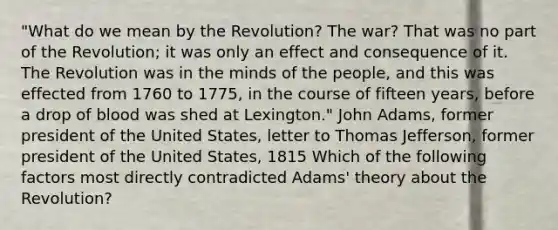 "What do we mean by the Revolution? The war? That was no part of the Revolution; it was only an effect and consequence of it. The Revolution was in the minds of the people, and this was effected from 1760 to 1775, in the course of fifteen years, before a drop of blood was shed at Lexington." John Adams, former president of the United States, letter to Thomas Jefferson, former president of the United States, 1815 Which of the following factors most directly contradicted Adams' theory about the Revolution?