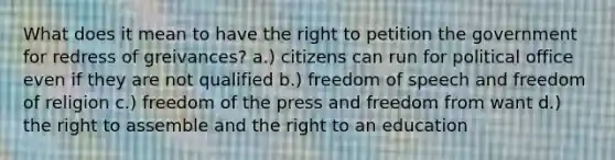 What does it mean to have the right to petition the government for redress of greivances? a.) citizens can run for political office even if they are not qualified b.) freedom of speech and freedom of religion c.) freedom of the press and freedom from want d.) the right to assemble and the right to an education