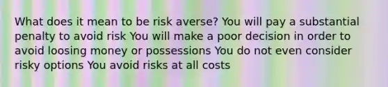 What does it mean to be risk averse? You will pay a substantial penalty to avoid risk You will make a poor decision in order to avoid loosing money or possessions You do not even consider risky options You avoid risks at all costs