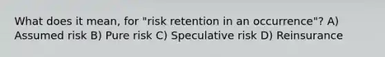 What does it mean, for "risk retention in an occurrence"? A) Assumed risk B) Pure risk C) Speculative risk D) Reinsurance